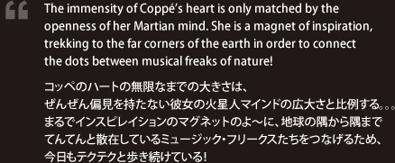 The immensity of Coppé’s heart is only matched by the openness of her Martian mind. She is a magnet of inspiration, trekking to the far corners of the earth in order to connect the dots between musical freaks of nature! / コッペのハートの無限なまでの大きさは、ぜんぜん偏見を持たない彼女の火星人マインドの広大さと比例する。。。まるでインスピレイションのマグネットのよ～に、地球の隅から隅までてんてんと散在しているミュージック・フリークスたちをつなげるため、今日もテクテクと歩き続けている！