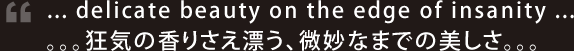 ... delicate beauty on the edge of insanity ... / 。。。狂気の香りさえ漂う、微妙なまでの美しさ。。。