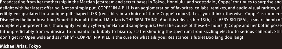 Broadcasting from her mothership in the Martian jetstream and secret bases in Tokyo, Honolulu, and scottsdale , Coppe' continues to surprise and delight with her latest offering. Not so simply put, COPPE’ IN A PILL is an agglomeration of favorites, collabs, remixes, and audio-visual rarities, all edibly encapsulated in a unique pill-shaped USB (reusable, in a choice of three Coppe' colors!). Lest you think otherwise, Coppe’ is no mere Disneyfied helium-breathing Smurf: this multi-timbral Martian is THE REAL THING. And this release, her 13th, is a VERY BIG DEAL, a smart-bomb of completely unpretentious, thoroughly twinkly cyber-gamelan and sample-quirk. Over the course of these 4+ hours (!) Coppe and her boffin posse flit unpredictably from whimsical to romantic to bubbly to bizarro, scattershooting the spectrum from sizzling electro to serious chill-out. Still don’t get it? Open wide and say “ahh” - COPPE’ IN A PILL is the cure for what ails you! Resistance is futile! Doo lang doo lang!  - Michael Arias, Tokyo